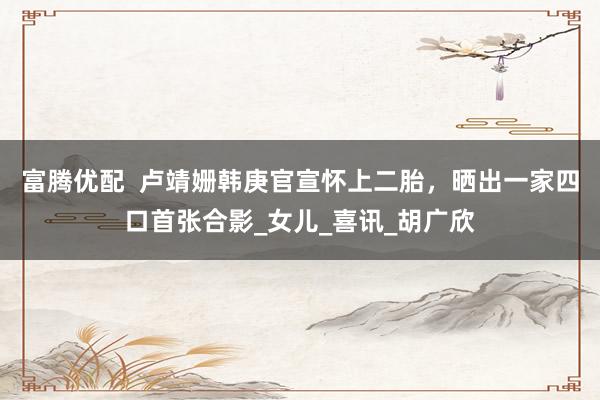 富腾优配  卢靖姗韩庚官宣怀上二胎，晒出一家四口首张合影_女儿_喜讯_胡广欣