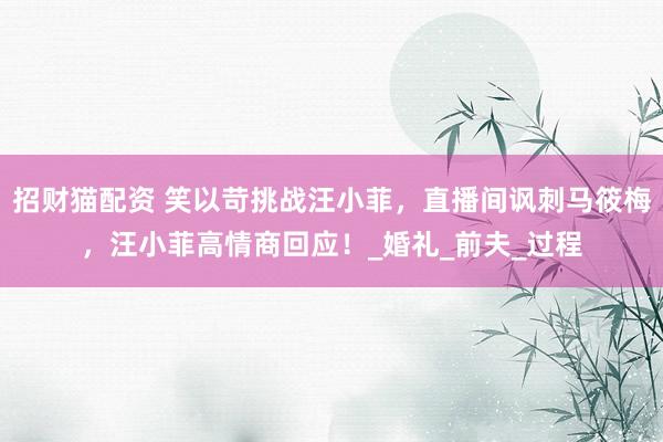 招财猫配资 笑以苛挑战汪小菲，直播间讽刺马筱梅，汪小菲高情商回应！_婚礼_前夫_过程