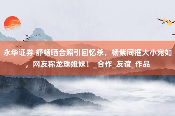 永华证券 舒畅晒合照引回忆杀，杨紫同框大小宛如，网友称龙珠姐妹！_合作_友谊_作品