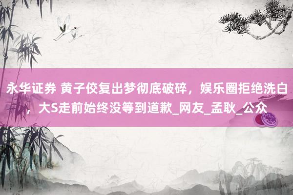 永华证券 黄子佼复出梦彻底破碎，娱乐圈拒绝洗白，大S走前始终没等到道歉_网友_孟耿_公众