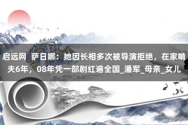 启远网  萨日娜：她因长相多次被导演拒绝，在家啃夫6年，08年凭一部剧红遍全国_潘军_母亲_女儿