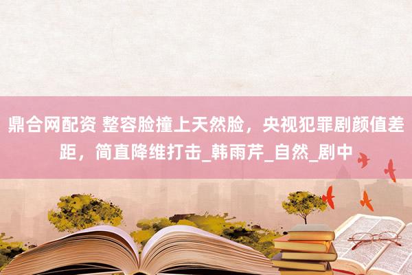 鼎合网配资 整容脸撞上天然脸，央视犯罪剧颜值差距，简直降维打击_韩雨芹_自然_剧中