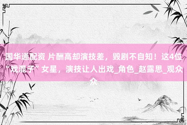 国华通配资 片酬高却演技差，毁剧不自知！这4位“戏混子”女星，演技让人出戏_角色_赵露思_观众