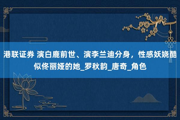 港联证券 演白鹿前世、演李兰迪分身，性感妖娆酷似佟丽娅的她_罗秋韵_唐奇_角色
