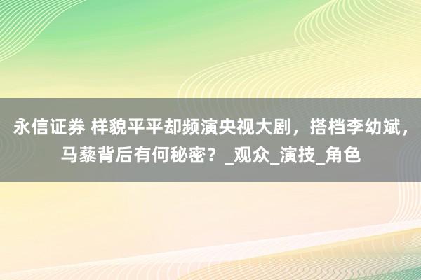 永信证券 样貌平平却频演央视大剧，搭档李幼斌，马藜背后有何秘密？_观众_演技_角色