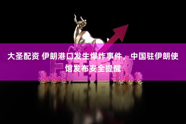 大圣配资 伊朗港口发生爆炸事件，中国驻伊朗使馆发布安全提醒