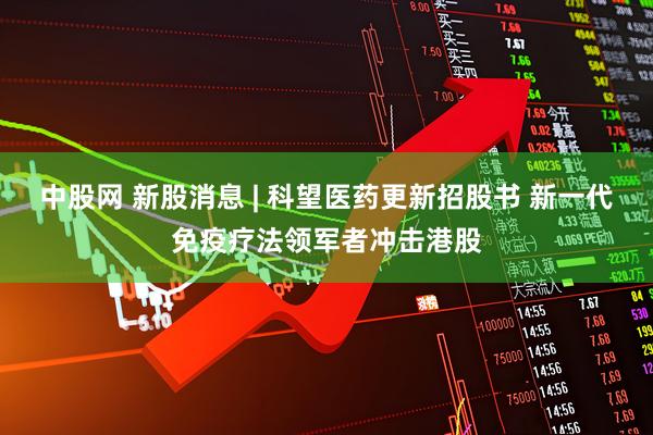 中股网 新股消息 | 科望医药更新招股书 新一代免疫疗法领军者冲击港股