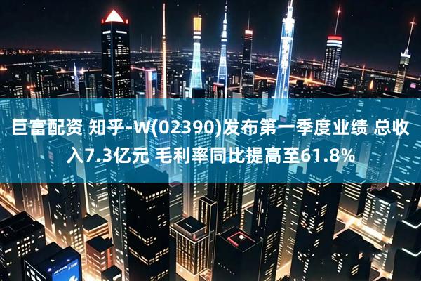 巨富配资 知乎-W(02390)发布第一季度业绩 总收入7.3亿元 毛利率同比提高至61.8%