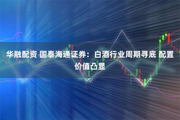 华融配资 国泰海通证券：白酒行业周期寻底 配置价值凸显
