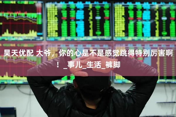 昊天优配 大爷，你的心是不是感觉跳得特别厉害啊！_事儿_生活_裤脚