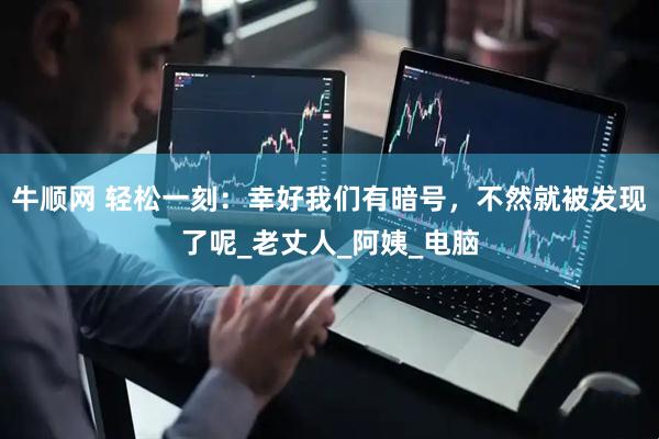 牛顺网 轻松一刻：幸好我们有暗号，不然就被发现了呢_老丈人_阿姨_电脑