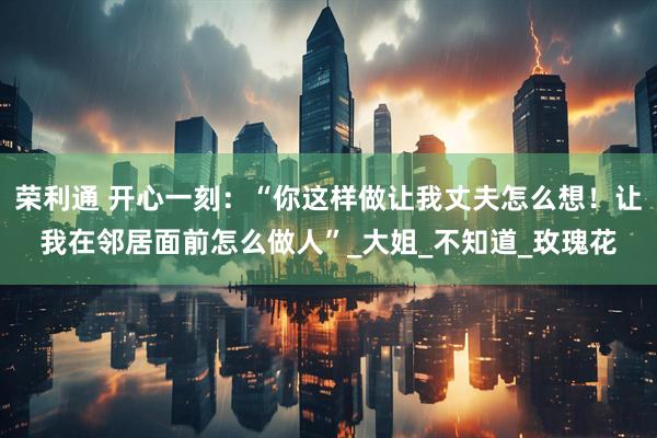荣利通 开心一刻：“你这样做让我丈夫怎么想！让我在邻居面前怎么做人”_大姐_不知道_玫瑰花