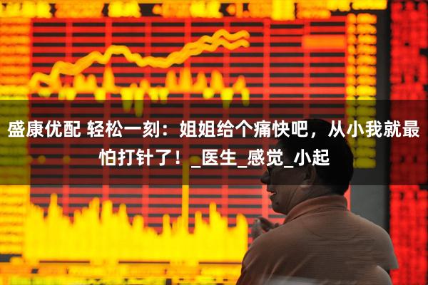 盛康优配 轻松一刻：姐姐给个痛快吧，从小我就最怕打针了！_医生_感觉_小起