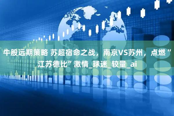 牛股远期策略 苏超宿命之战，南京VS苏州，点燃“江苏德比”激情_球迷_较量_ai