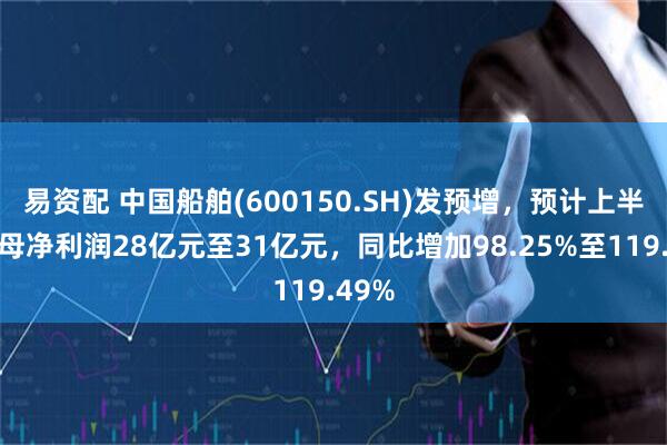 易资配 中国船舶(600150.SH)发预增，预计上半年归母净利润28亿元至31亿元，同比增加98.25%至119.49%
