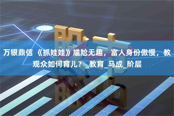 万银鼎信 《抓娃娃》尴尬无趣，富人身份傲慢，教观众如何育儿？_教育_马成_阶层