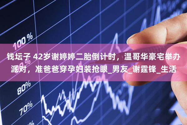 钱坛子 42岁谢婷婷二胎倒计时，温哥华豪宅举办派对，准爸爸穿孕妇装抢眼_男友_谢霆锋_生活
