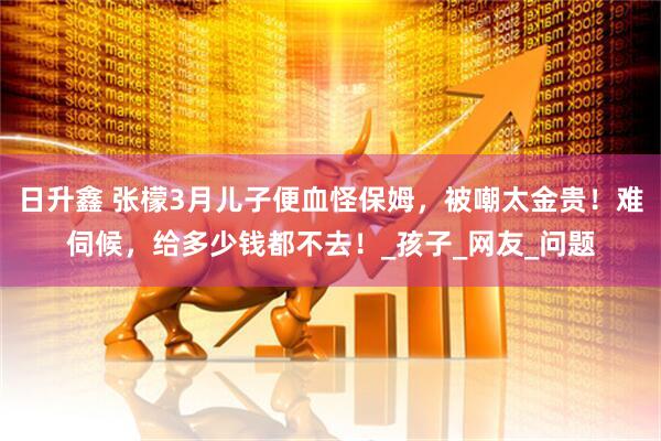 日升鑫 张檬3月儿子便血怪保姆，被嘲太金贵！难伺候，给多少钱都不去！_孩子_网友_问题