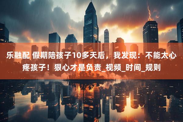 乐融配 假期陪孩子10多天后，我发现：不能太心疼孩子！狠心才是负责_视频_时间_规则