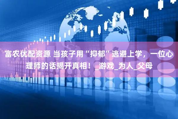 富农优配资源 当孩子用“抑郁”逃避上学，一位心理师的话揭开真相！_游戏_为人_父母