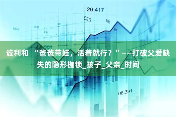 诚利和  “爸爸带娃，活着就行？”——打破父爱缺失的隐形枷锁_孩子_父亲_时间