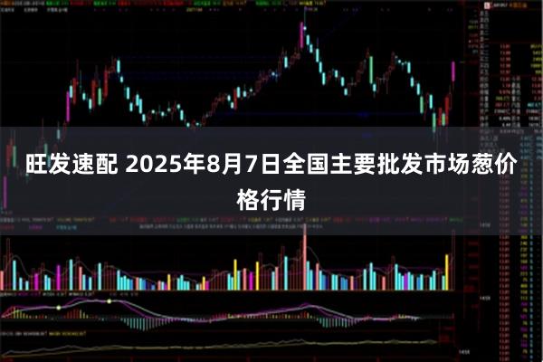 旺发速配 2025年8月7日全国主要批发市场葱价格行情