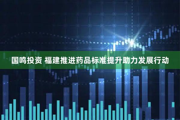 国鸣投资 福建推进药品标准提升助力发展行动