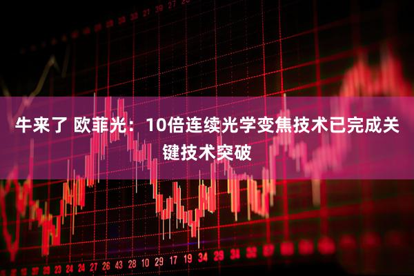 牛来了 欧菲光：10倍连续光学变焦技术已完成关键技术突破