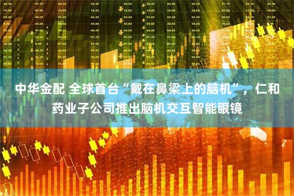 中华金配 全球首台“戴在鼻梁上的脑机”，仁和药业子公司推出脑机交互智能眼镜