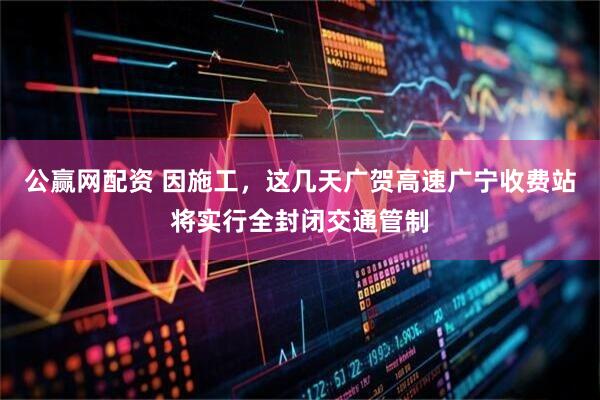 公赢网配资 因施工，这几天广贺高速广宁收费站将实行全封闭交通管制