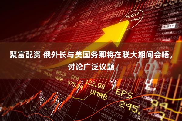 聚富配资 俄外长与美国务卿将在联大期间会晤，讨论广泛议题