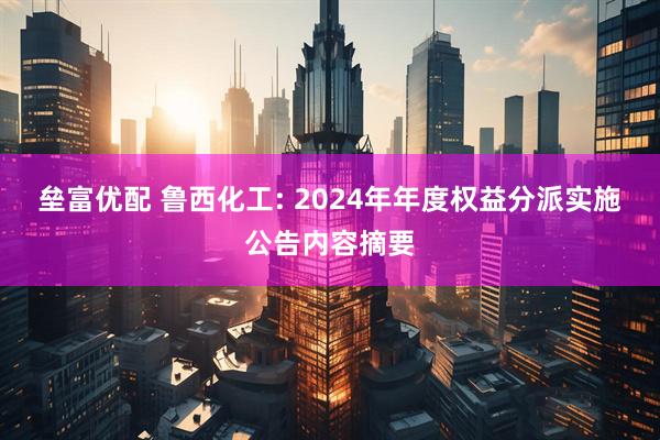 垒富优配 鲁西化工: 2024年年度权益分派实施公告内容摘要