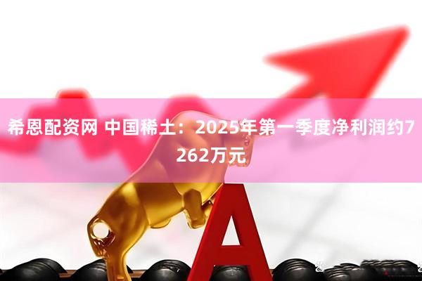 希恩配资网 中国稀土：2025年第一季度净利润约7262万元
