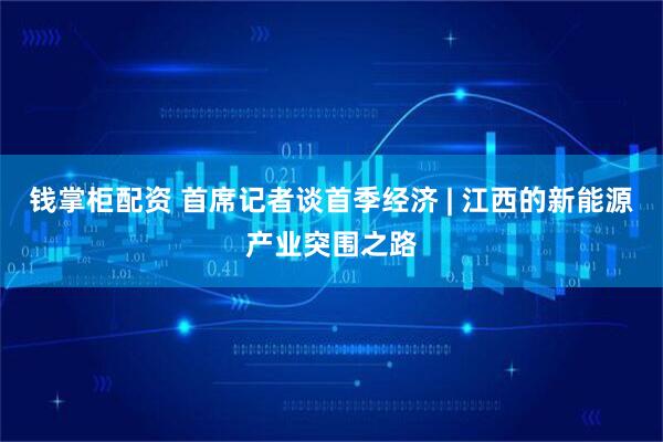 钱掌柜配资 首席记者谈首季经济 | 江西的新能源产业突围之路