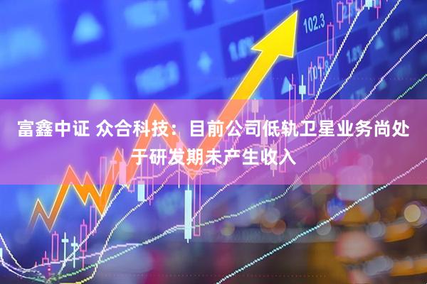 富鑫中证 众合科技：目前公司低轨卫星业务尚处于研发期未产生收入